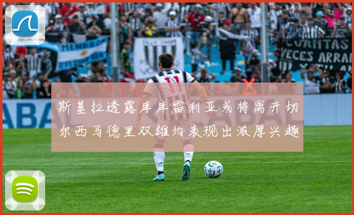 斯基拉透露库库雷利亚或将离开切尔西马德里双雄均表现出浓厚兴趣