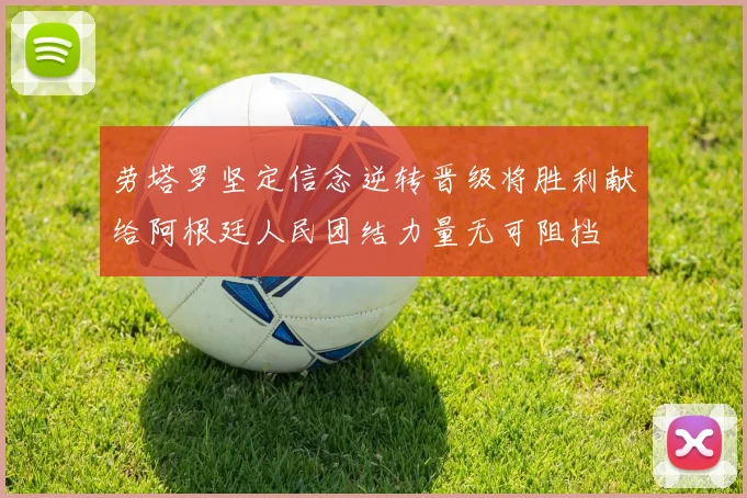 劳塔罗坚定信念逆转晋级将胜利献给阿根廷人民团结力量无可阻挡