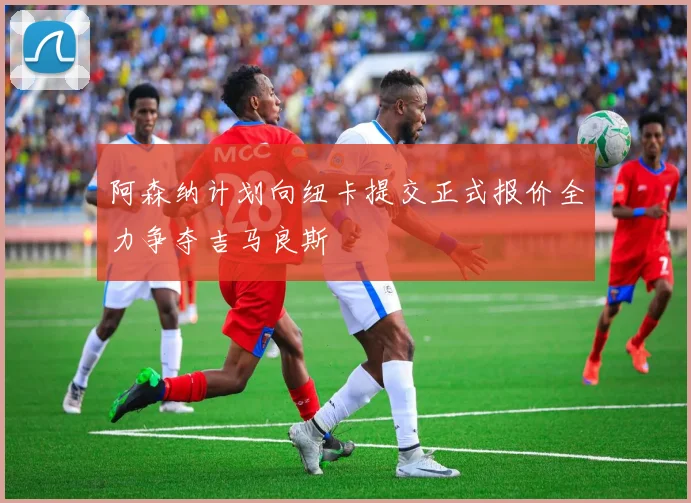 阿森纳计划向纽卡提交正式报价全力争夺吉马良斯