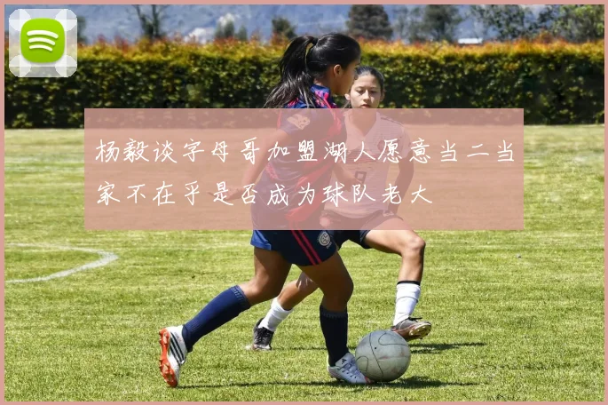 杨毅谈字母哥加盟湖人愿意当二当家不在乎是否成为球队老大