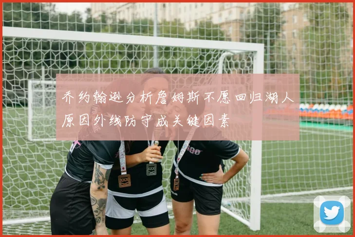乔约翰逊分析詹姆斯不愿回归湖人原因外线防守成关键因素