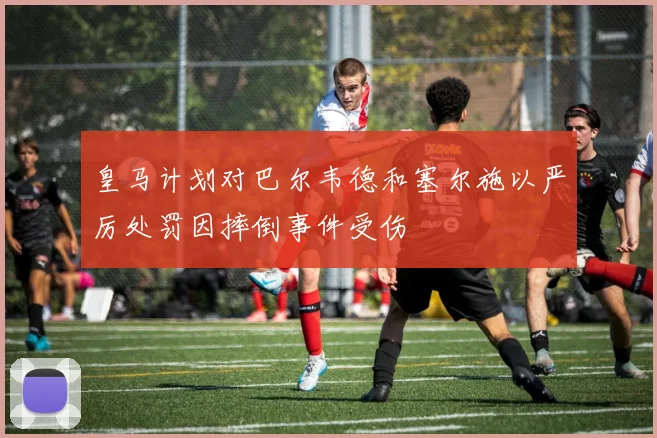 皇马计划对巴尔韦德和塞尔施以严厉处罚因摔倒事件受伤
