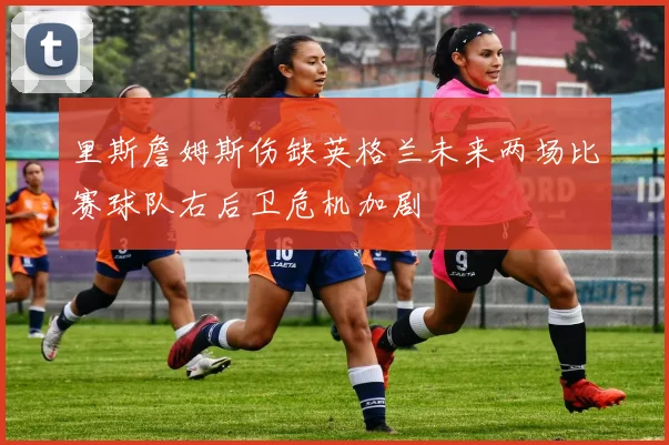 里斯詹姆斯伤缺英格兰未来两场比赛球队右后卫危机加剧