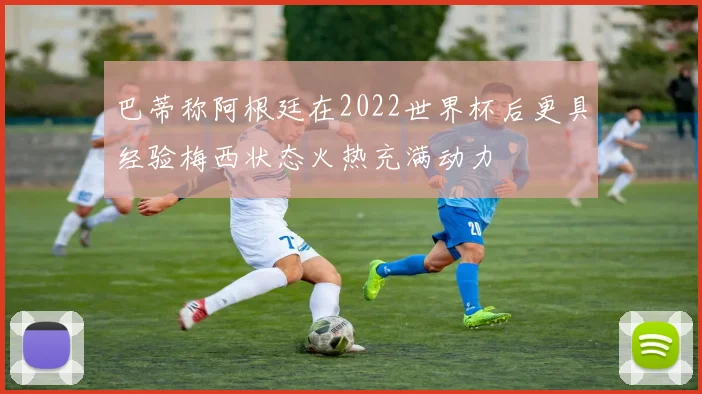 巴蒂称阿根廷在2022世界杯后更具经验梅西状态火热充满动力