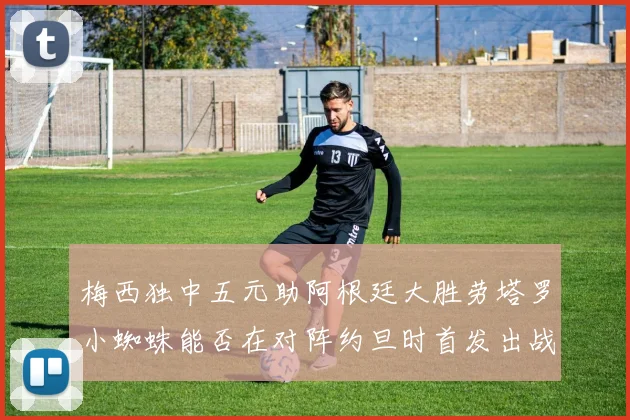 梅西独中五元助阿根廷大胜劳塔罗小蜘蛛能否在对阵约旦时首发出战