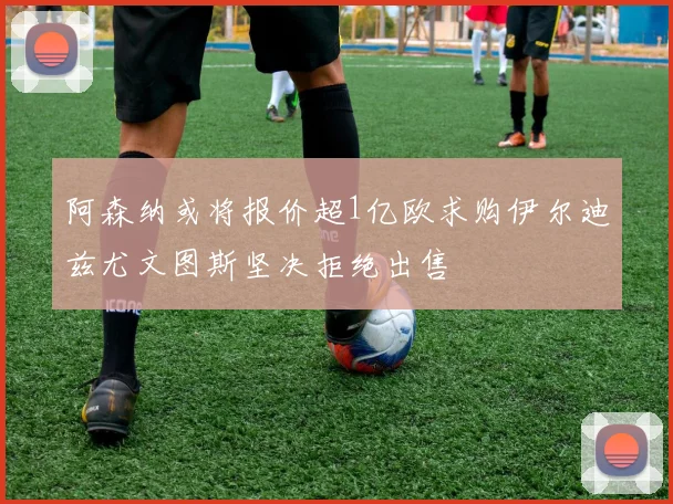 阿森纳或将报价超1亿欧求购伊尔迪兹尤文图斯坚决拒绝出售
