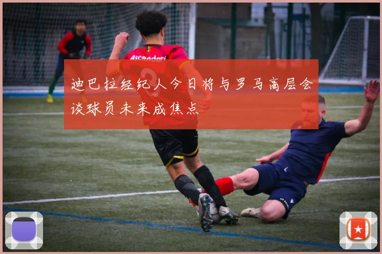 迪巴拉经纪人今日将与罗马高层会谈球员未来成焦点