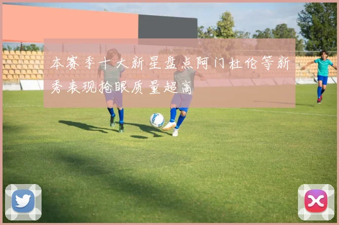 本赛季十大新星盘点阿门杜伦等新秀表现抢眼质量超高