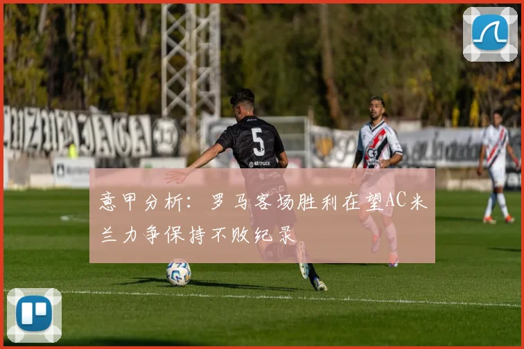 意甲分析：罗马客场胜利在望AC米兰力争保持不败纪录
