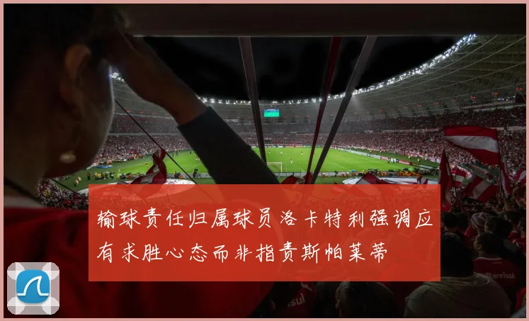 输球责任归属球员洛卡特利强调应有求胜心态而非指责斯帕莱蒂