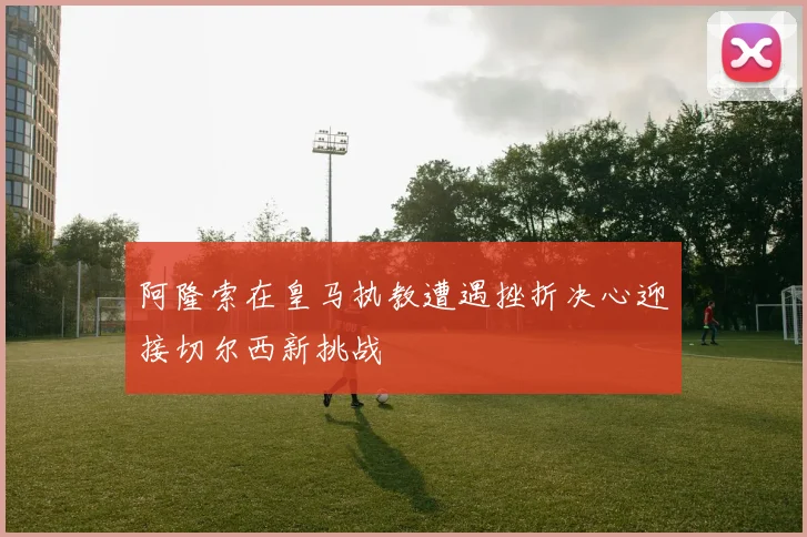 阿隆索在皇马执教遭遇挫折决心迎接切尔西新挑战